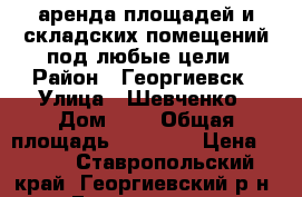 аренда площадей и складских помещений под любые цели › Район ­ Георгиевск › Улица ­ Шевченко › Дом ­ 3 › Общая площадь ­ 20 000 › Цена ­ 160 - Ставропольский край, Георгиевский р-н, Георгиевск г. Недвижимость » Помещения аренда   . Ставропольский край